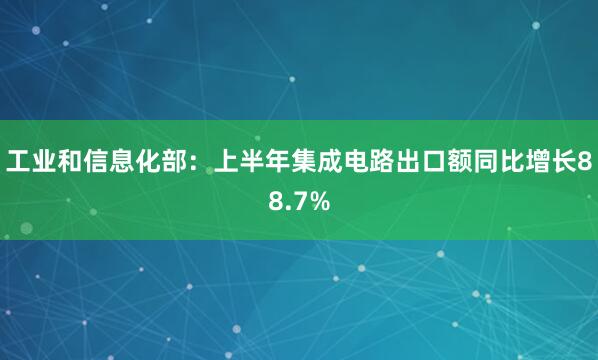 工业和信息化部：上半年集成电路出口额同比增长88.7%