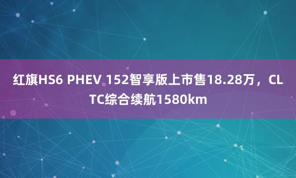 红旗HS6 PHEV 152智享版上市售18.28万，CLTC综合续航1580km