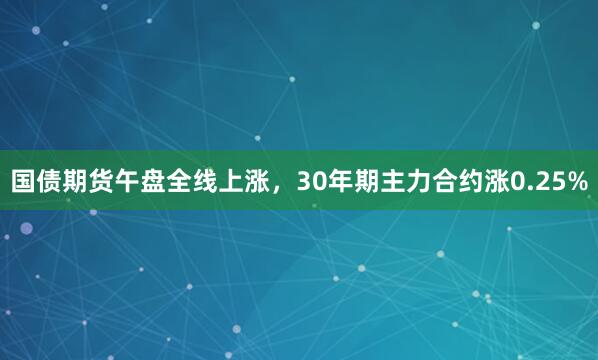 国债期货午盘全线上涨，30年期主力合约涨0.25%