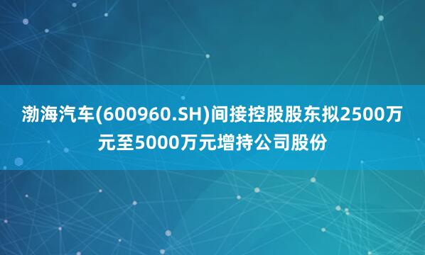 渤海汽车(600960.SH)间接控股股东拟2500万元至5000万元增持公司股份