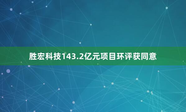 胜宏科技143.2亿元项目环评获同意