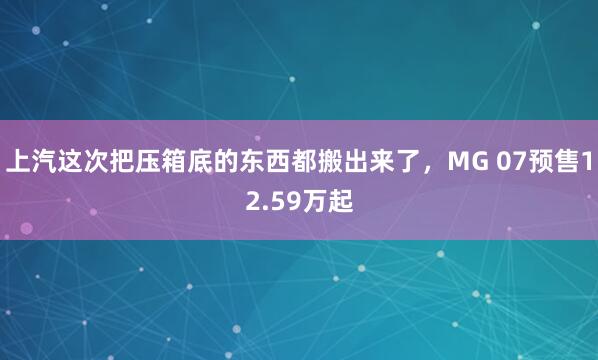 上汽这次把压箱底的东西都搬出来了，MG 07预售12.59万起