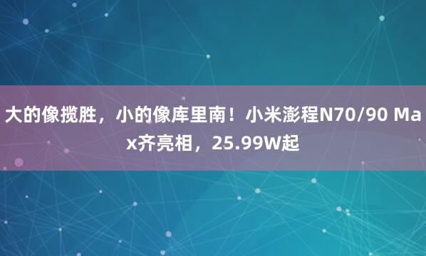大的像揽胜，小的像库里南！小米澎程N70/90 Max齐亮相，25.99W起