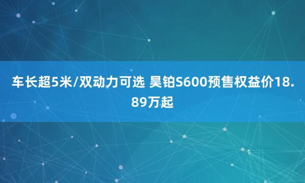 车长超5米/双动力可选 昊铂S600预售权益价18.89万起