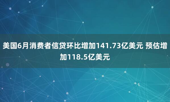 美国6月消费者信贷环比增加141.73亿美元 预估增加118.5亿美元