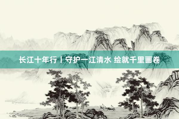 长江十年行丨守护一江清水 绘就千里画卷