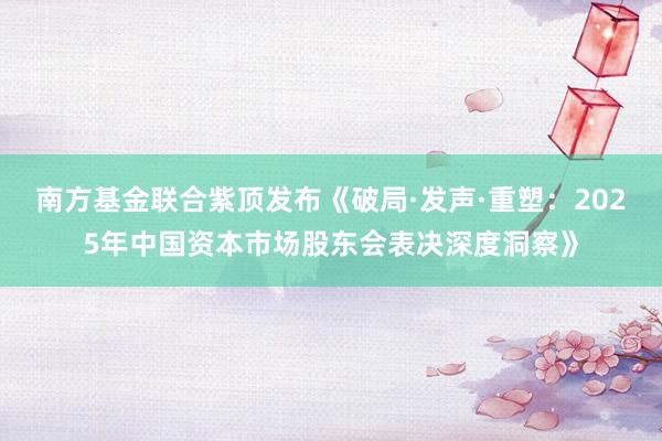 南方基金联合紫顶发布《破局·发声·重塑：2025年中国资本市场股东会表决深度洞察》