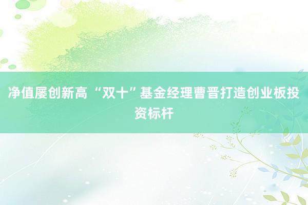 净值屡创新高 “双十”基金经理曹晋打造创业板投资标杆