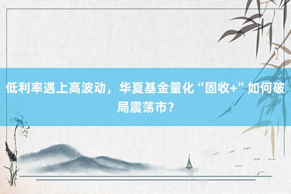 低利率遇上高波动，华夏基金量化“固收+”如何破局震荡市？