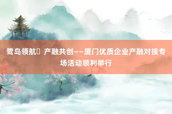 鹭岛领航・产融共创——厦门优质企业产融对接专场活动顺利举行