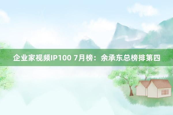 企业家视频IP100 7月榜：余承东总榜排第四