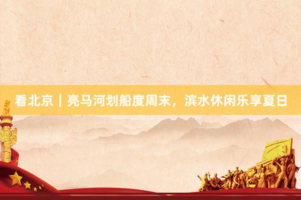 看北京｜亮马河划船度周末，滨水休闲乐享夏日
