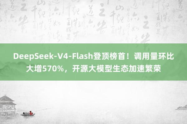 DeepSeek‑V4‑Flash登顶榜首！调用量环比大增570%，开源大模型生态加速繁荣