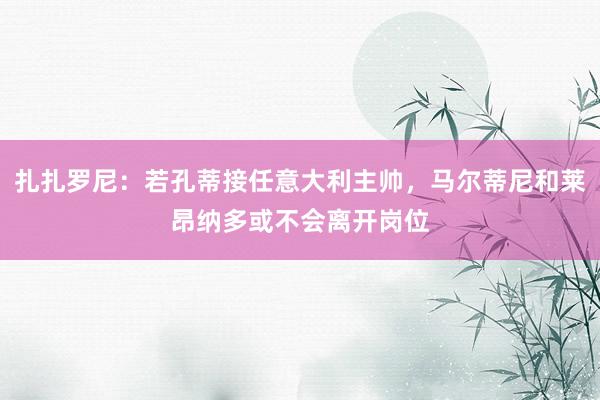 扎扎罗尼：若孔蒂接任意大利主帅，马尔蒂尼和莱昂纳多或不会离开岗位