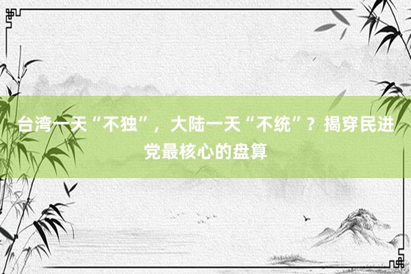 台湾一天“不独”，大陆一天“不统”？揭穿民进党最核心的盘算
