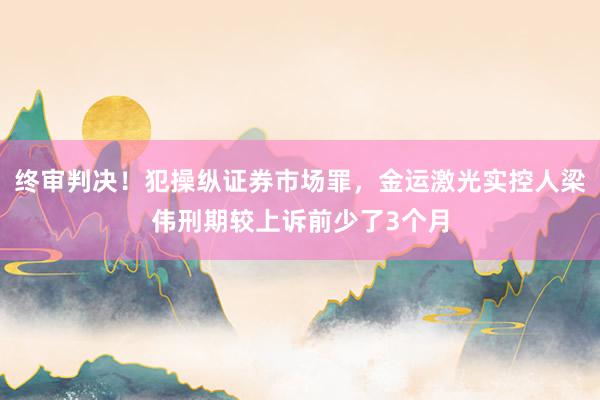 终审判决！犯操纵证券市场罪，金运激光实控人梁伟刑期较上诉前少了3个月