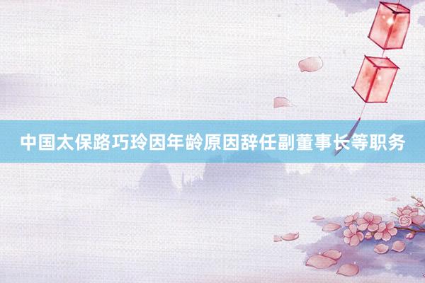 中国太保路巧玲因年龄原因辞任副董事长等职务