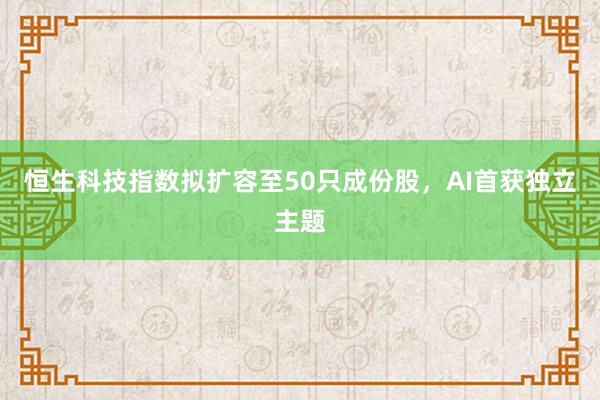 恒生科技指数拟扩容至50只成份股，AI首获独立主题