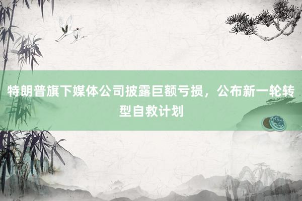 特朗普旗下媒体公司披露巨额亏损，公布新一轮转型自救计划