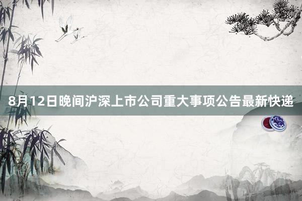8月12日晚间沪深上市公司重大事项公告最新快递