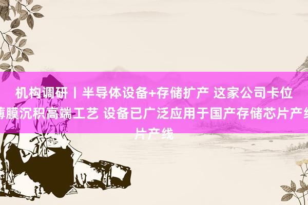 机构调研丨半导体设备+存储扩产 这家公司卡位薄膜沉积高端工艺 设备已广泛应用于国产存储芯片产线
