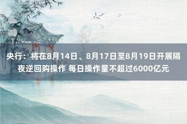 央行：将在8月14日、8月17日至8月19日开展隔夜逆回购操作 每日操作量不超过6000亿元