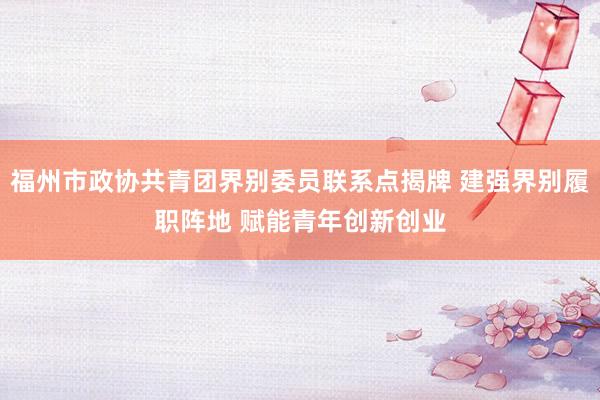 福州市政协共青团界别委员联系点揭牌 建强界别履职阵地 赋能青年创新创业