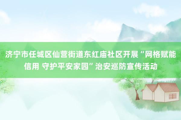 济宁市任城区仙营街道东红庙社区开展“网格赋能信用 守护平安家园”治安巡防宣传活动