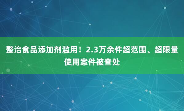 整治食品添加剂滥用！2.3万余件超范围、超限量使用案件被查处
