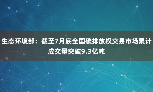 生态环境部：截至7月底全国碳排放权交易市场累计成交量突破9.3亿吨