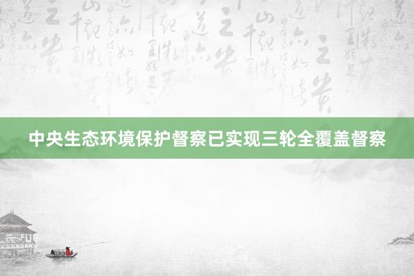 中央生态环境保护督察已实现三轮全覆盖督察