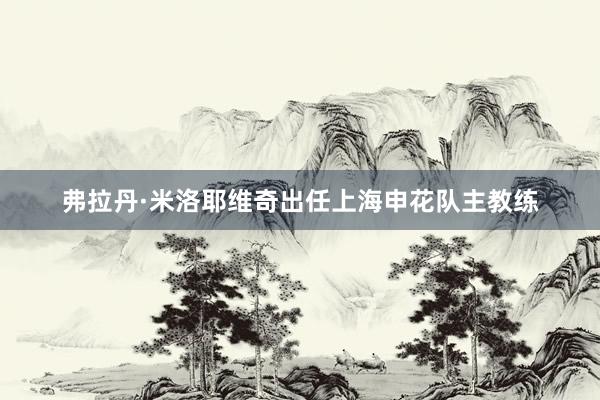 弗拉丹·米洛耶维奇出任上海申花队主教练
