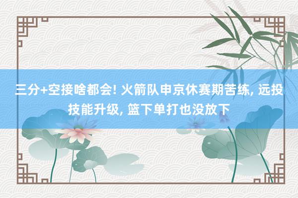 三分+空接啥都会! 火箭队申京休赛期苦练, 远投技能升级, 篮下单打也没放下