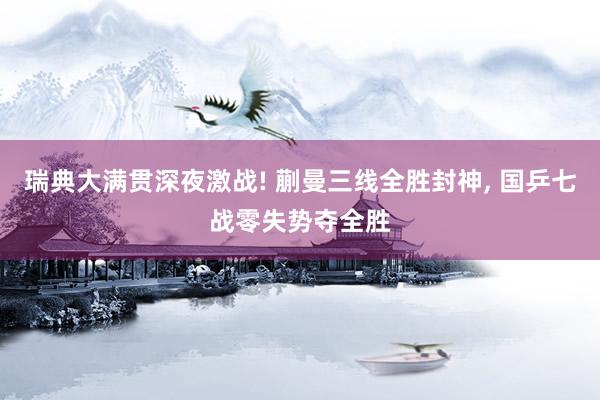 瑞典大满贯深夜激战! 蒯曼三线全胜封神, 国乒七战零失势夺全胜