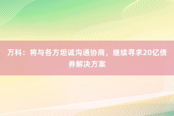 万科：将与各方坦诚沟通协商，继续寻求20亿债券解决方案