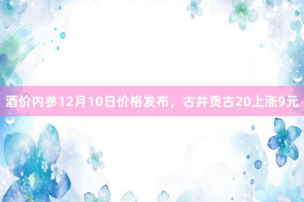 酒价内参12月10日价格发布，古井贡古20上涨9元