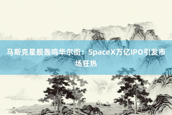 马斯克星舰轰鸣华尔街：SpaceX万亿IPO引发市场狂热