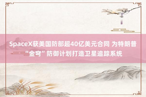 SpaceX获美国防部超40亿美元合同 为特朗普“金穹”防御计划打造卫星追踪系统