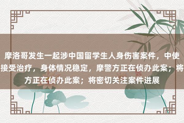 摩洛哥发生一起涉中国留学生人身伤害案件，中使馆：相关学生正在接受治疗，身体情况稳定，摩警方正在侦办此案；将密切关注案件进展