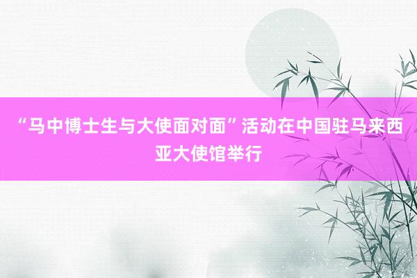 “马中博士生与大使面对面”活动在中国驻马来西亚大使馆举行