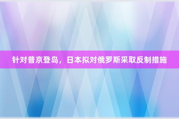 针对普京登岛，日本拟对俄罗斯采取反制措施