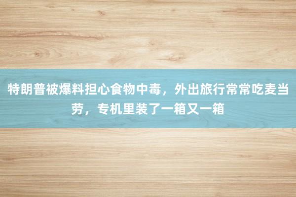特朗普被爆料担心食物中毒，外出旅行常常吃麦当劳，专机里装了一箱又一箱