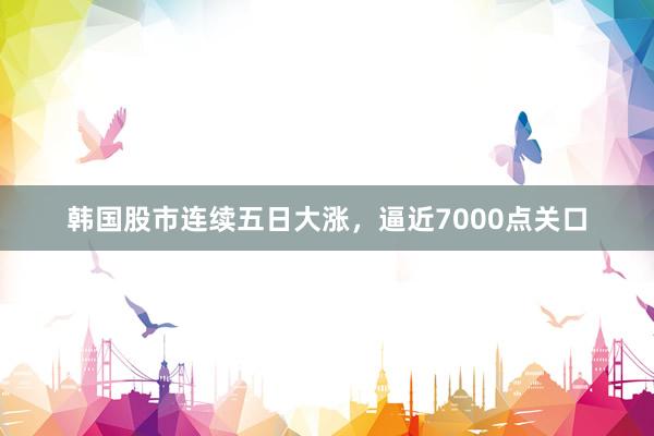 韩国股市连续五日大涨，逼近7000点关口
