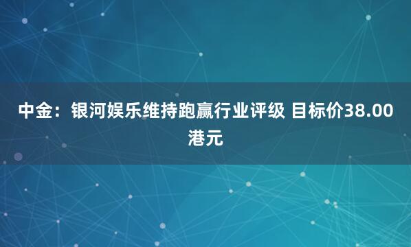 中金：银河娱乐维持跑赢行业评级 目标价38.00港元