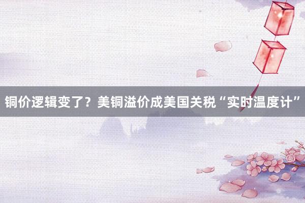 铜价逻辑变了？美铜溢价成美国关税“实时温度计”