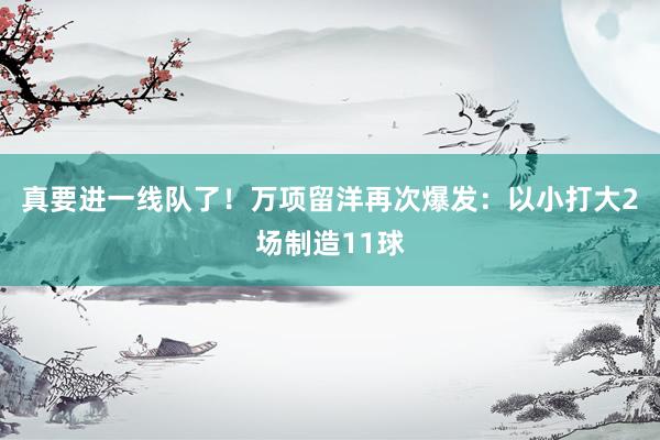 真要进一线队了！万项留洋再次爆发：以小打大2场制造11球