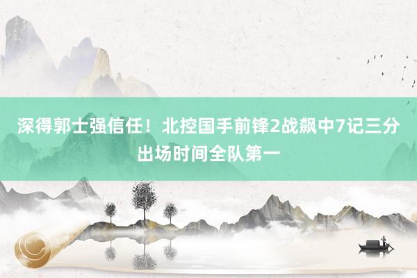 深得郭士强信任！北控国手前锋2战飙中7记三分出场时间全队第一