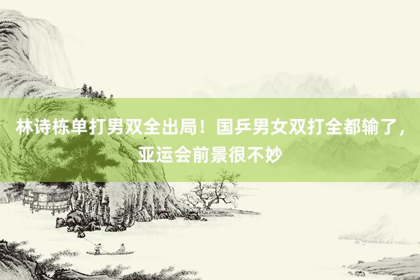 林诗栋单打男双全出局！国乒男女双打全都输了，亚运会前景很不妙