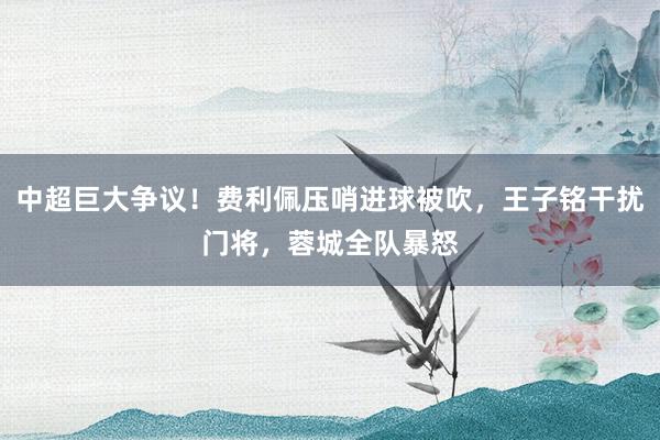 中超巨大争议！费利佩压哨进球被吹，王子铭干扰门将，蓉城全队暴怒