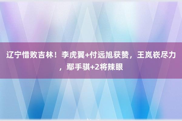 辽宁惜败吉林！李虎翼+付远旭获赞，王岚嵚尽力，鄢手骐+2将辣眼